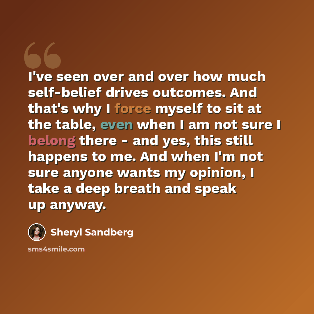 “I've seen over and over how much self-belief drives outcomes. And that's why I force myself to sit at the table, even when I am not sure I belong there - and yes, this still happens to me. And when I'm not sure anyone wants my opinion, I take a deep breath and speak up anyway.” quote by Sheryl Sandberg