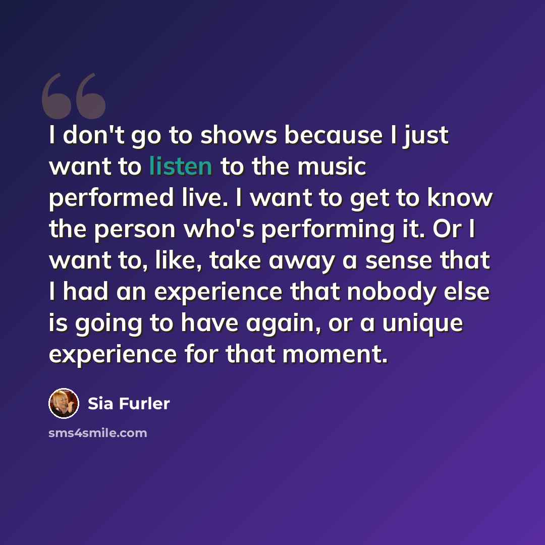 “I don't go to shows because I just want to listen to the music performed live. I want to get to know the person who's performing it. Or I want to, like, take away a sense that I had an experience that nobody else is going to have again, or a unique experience for that moment.” quote by Sia Furler