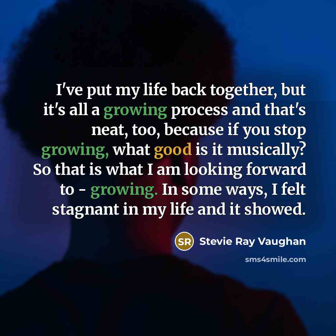 “I've put my life back together, but it's all a growing process and that's neat, too, because if you stop growing, what good is it musically? So that is what I am looking forward to - growing. In some ways, I felt stagnant in my life and it showed.” quote by Stevie Ray Vaughan