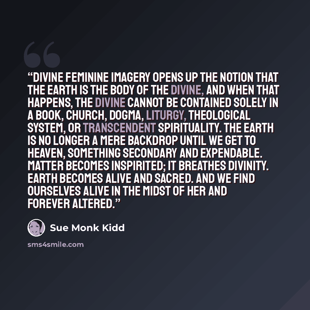 “Divine feminine imagery opens up the notion that the earth is the body of the Divine, and when that happens, the Divine cannot be contained solely in a book, church, dogma, liturgy, theological system, or transcendent spirituality. The earth is no longer a mere backdrop until we get to heaven…” quote by Sue Monk Kidd