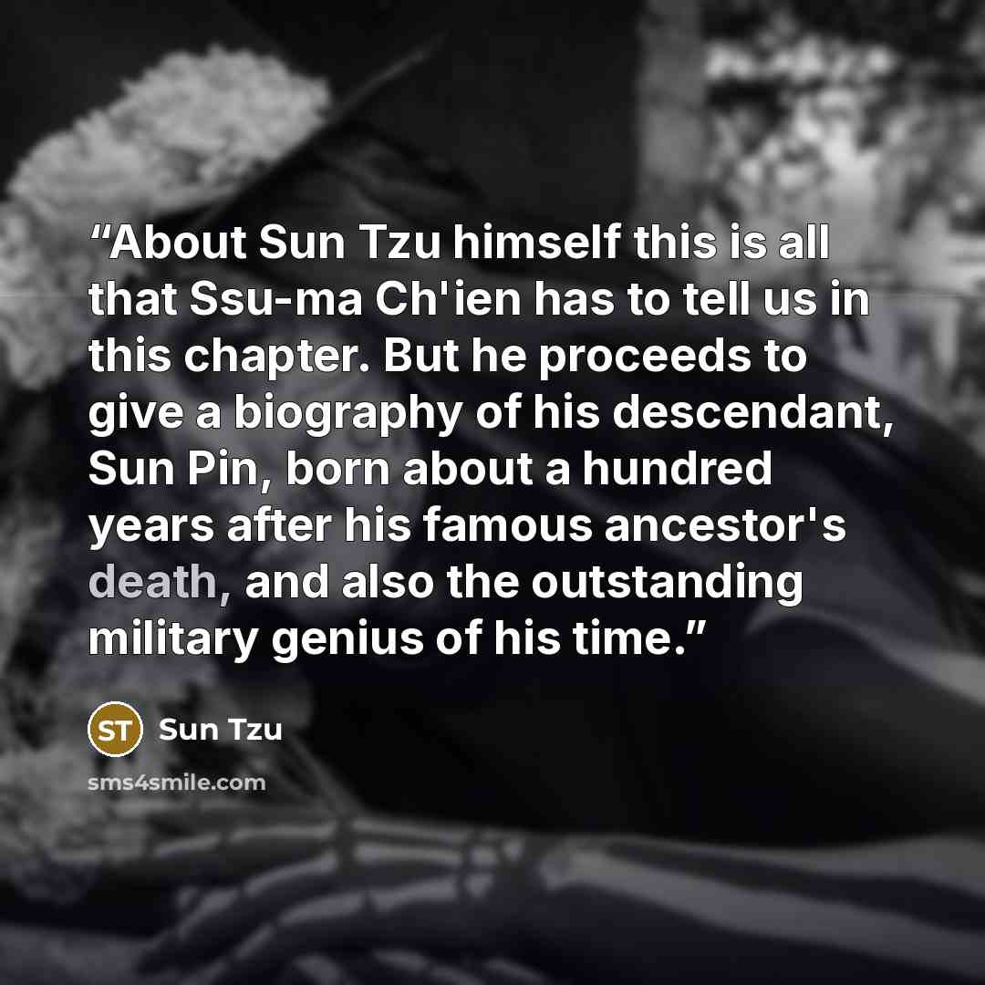 “About Sun Tzu himself this is all that Ssu-ma Ch'ien has to tell us in this chapter. But he proceeds to give a biography of his descendant, Sun Pin, born about a hundred years after his famous ancestor's death, and also the outstanding military genius of his time.” quote by Sun Tzu