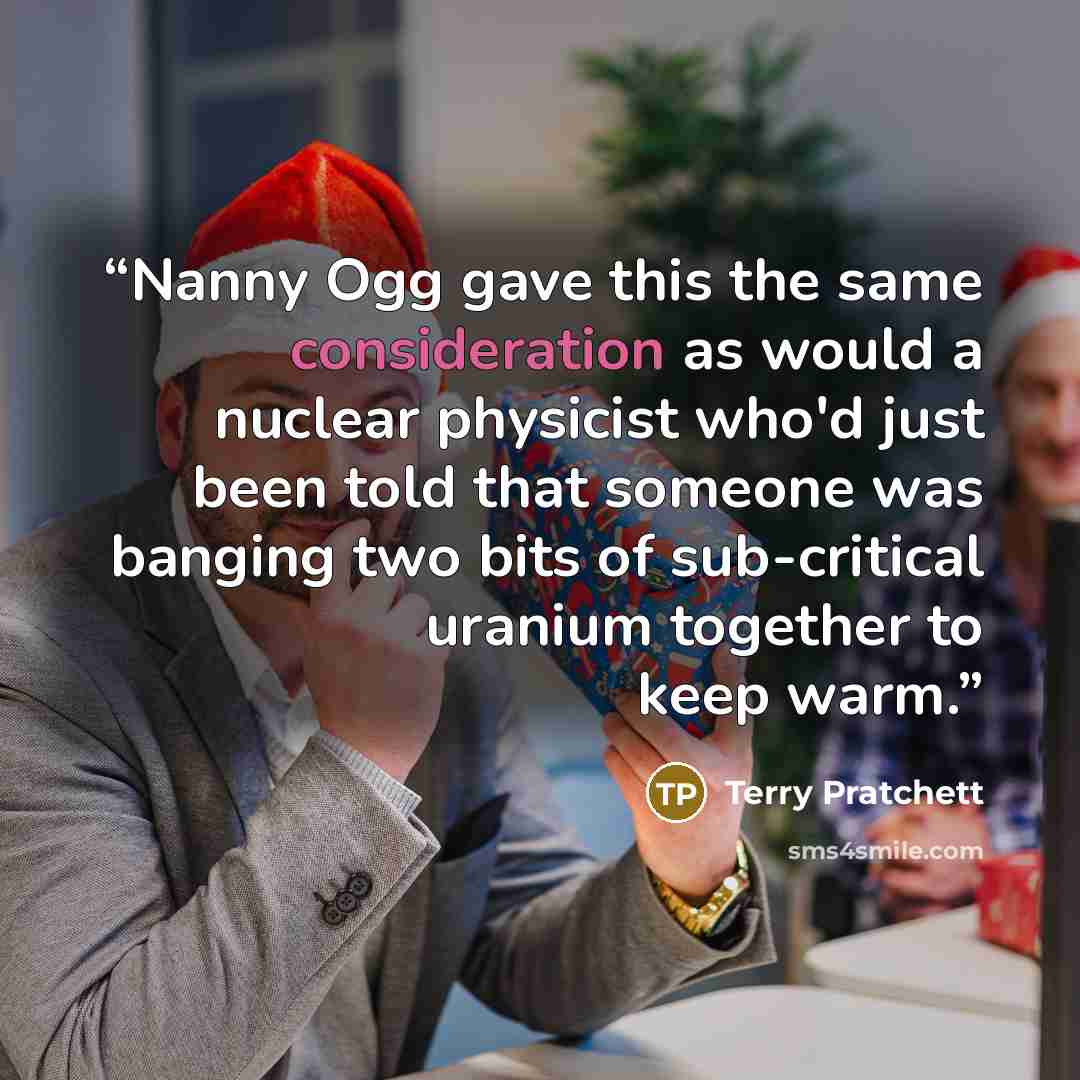 “Nanny Ogg gave this the same consideration as would a nuclear physicist who'd just been told that someone was banging two bits of sub-critical uranium together to keep warm.” quote by Terry Pratchett