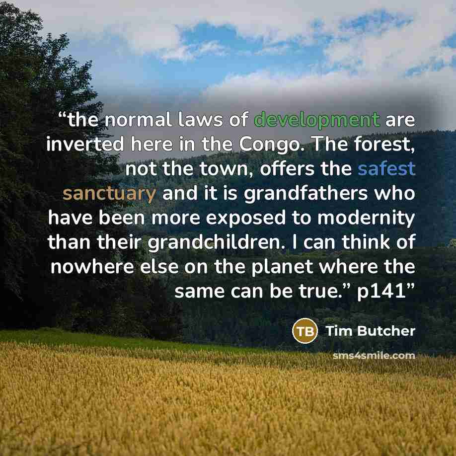 “the normal laws of development are inverted here in the Congo. The forest, not the town, offers the safest sanctuary and it is grandfathers who have been more exposed to modernity than their grandchildren. I can think of nowhere else on the planet where the same can be true.” p141” quote by Tim Butcher