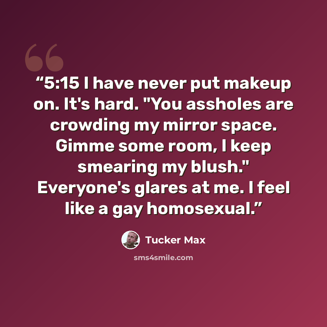 “5:15 I have never put makeup on. It's hard. "You assholes are crowding my mirror space. Gimme some room, I keep smearing my blush." Everyone's glares at me. I feel like a gay homosexual.” quote by Tucker Max