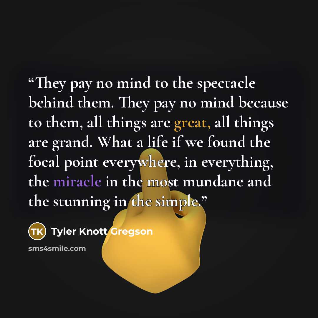 “They pay no mind to the spectacle behind them. They pay no mind because to them, all things are great, all things are grand. What a life if we found the focal point everywhere, in everything, the miracle in the most mundane and the stunning in the simple.” quote by Tyler Knott Gregson