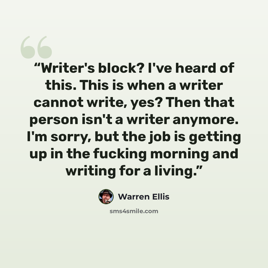 “Writer's block? I've heard of this. This is when a writer cannot write, yes? Then that person isn't a writer anymore. I'm sorry, but the job is getting up in the fucking morning and writing for a living.” quote by Warren Ellis