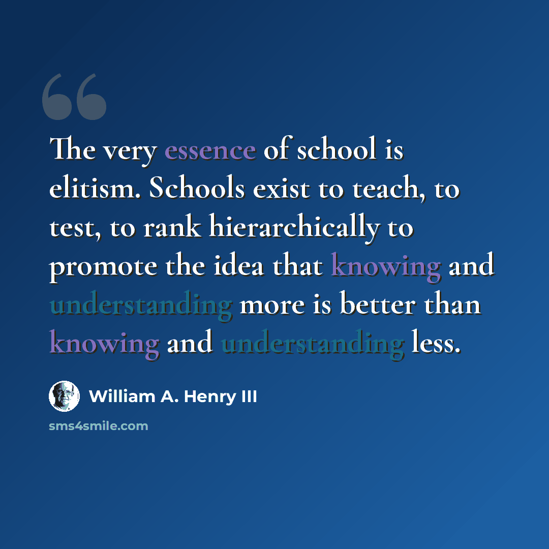 “The very essence of school is elitism. Schools exist to teach, to test, to rank hierarchically to promote the idea that knowing and understanding more is better than knowing and understanding less.” quote by William A. Henry III