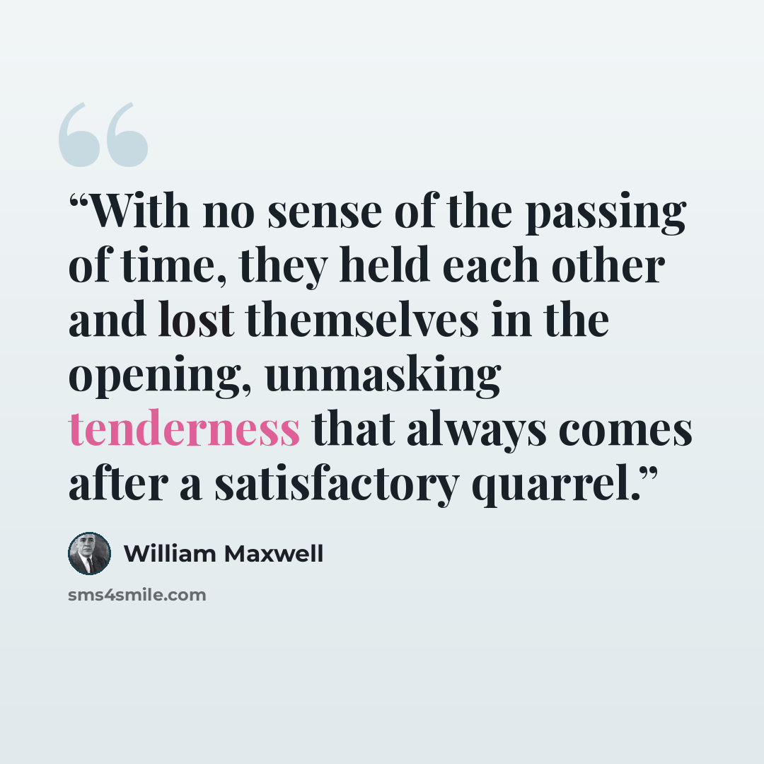 “With no sense of the passing of time, they held each other and lost themselves in the opening, unmasking tenderness that always comes after a satisfactory quarrel.” quote by William Maxwell