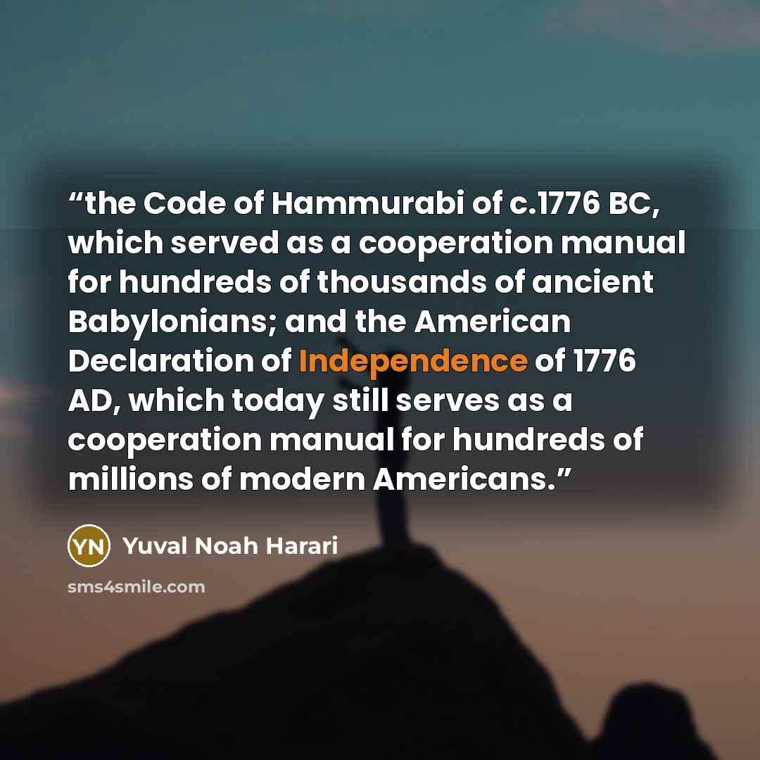 “the Code of Hammurabi of c.1776 BC, which served as a cooperation manual for hundreds of thousands of ancient Babylonians; and the American Declaration of Independence of 1776 AD, which today still serves as a cooperation manual for hundreds of millions of modern Americans.” quote by Yuval Noah Harari