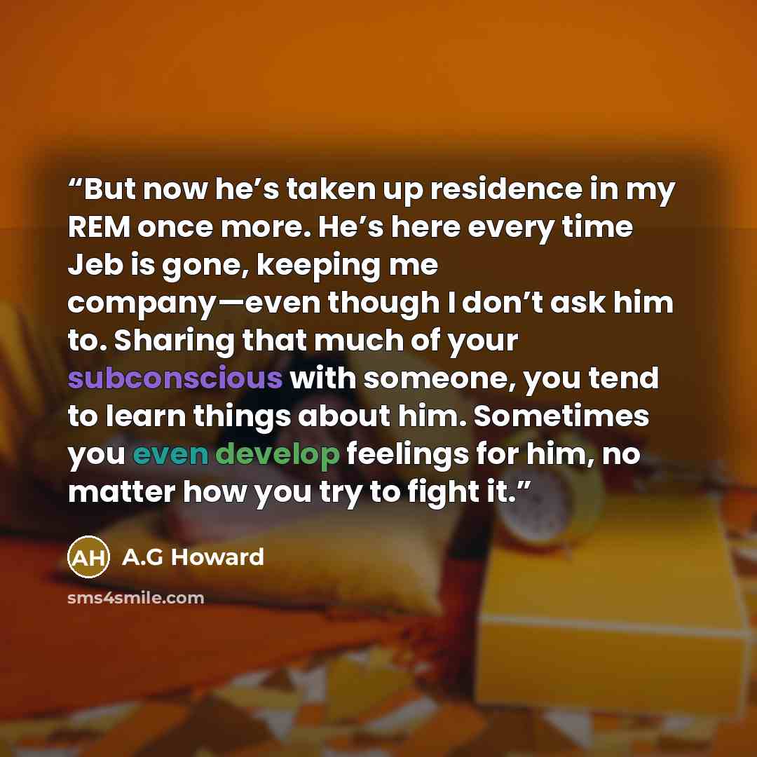 “But now he’s taken up residence in my REM once more. He’s here every time Jeb is gone, keeping me company—even though I don’t ask him to. Sharing that much of your subconscious with someone, you tend to learn things about him. Sometimes you even develop feelings for him, no matter how you try to…” quote by A.G Howard