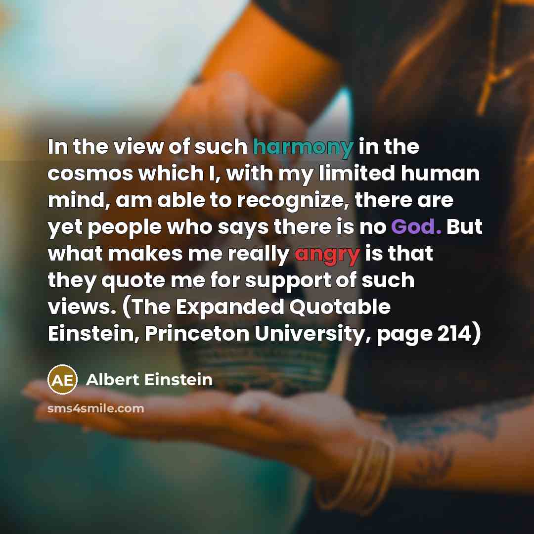 “In the view of such harmony in the cosmos which I, with my limited human mind, am able to recognize, there are yet people who says there is no God. But what makes me really angry is that they quote me for support of such views. (The Expanded Quotable Einstein, Princeton University, page 214)” quote by Albert Einstein