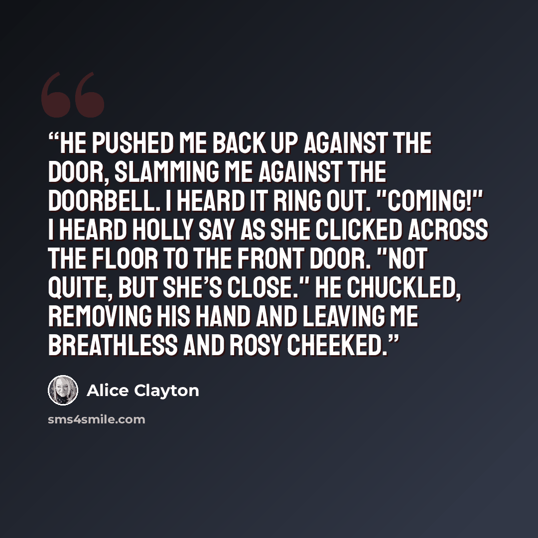 “He pushed me back up against the door, slamming me against the doorbell. I heard it ring out. "Coming!" I heard Holly say as she clicked across the floor to the front door. "Not quite, but she’s close." He chuckled, removing his hand and leaving me breathless and rosy cheeked.” quote by Alice Clayton