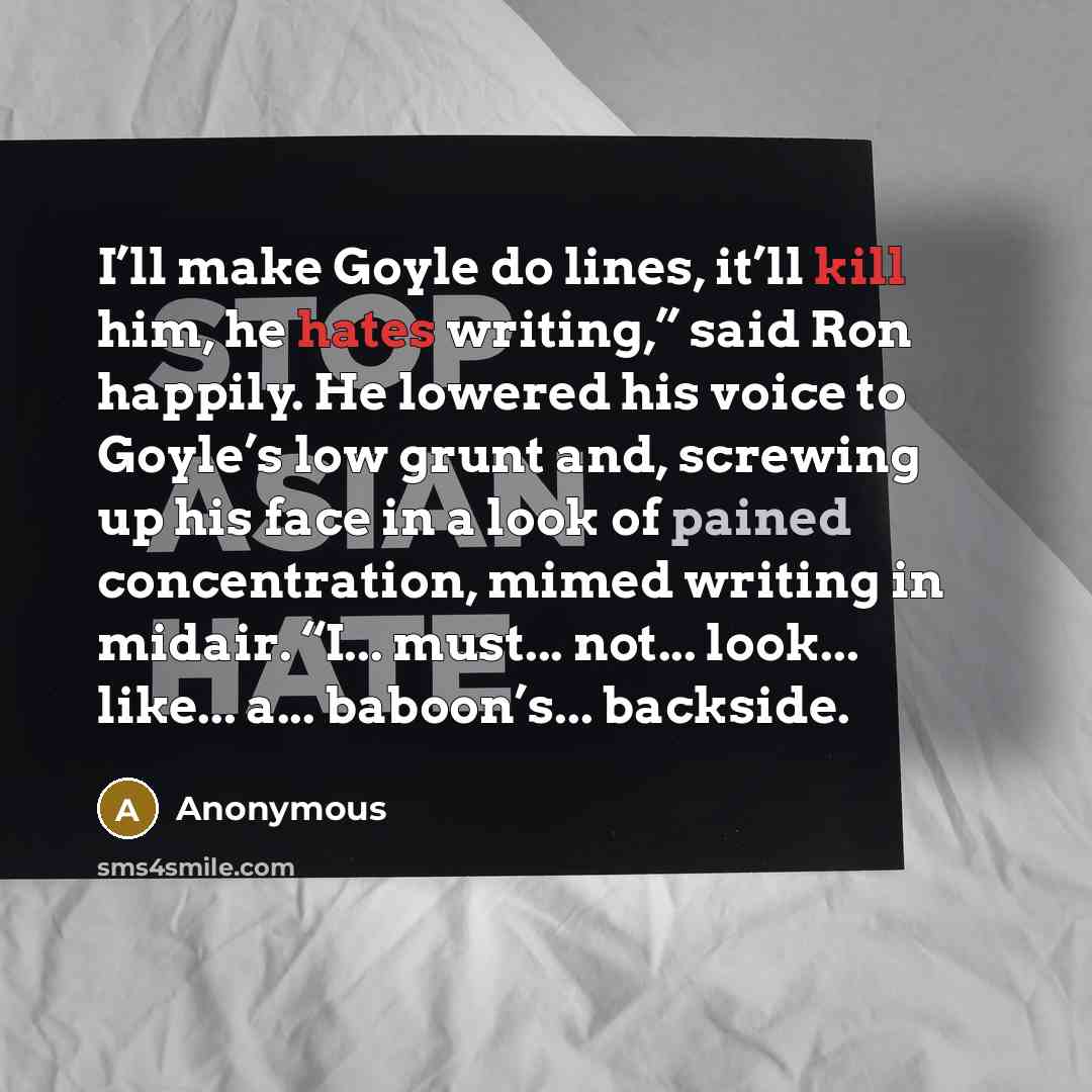 “I’ll make Goyle do lines, it’ll kill him, he hates writing,” said Ron happily. He lowered his voice to Goyle’s low grunt and, screwing up his face in a look of pained concentration, mimed writing in midair. “I... must... not... look... like... a... baboon’s... backside.” quote by Anonymous