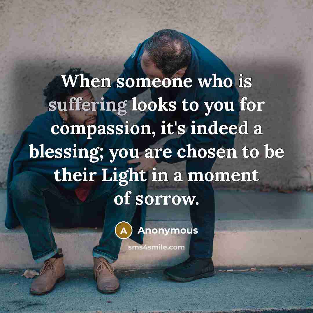 “When someone who is suffering looks to you for compassion, it's indeed a blessing; you are chosen to be their Light in a moment of sorrow.” quote by Anonymous