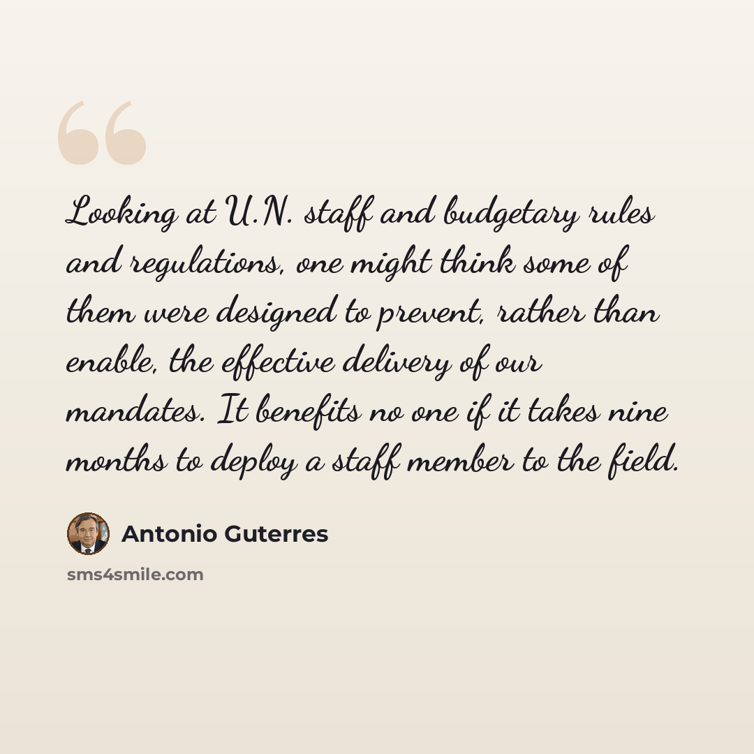 “Looking at U.N. staff and budgetary rules and regulations, one might think some of them were designed to prevent, rather than enable, the effective delivery of our mandates. It benefits no one if it takes nine months to deploy a staff member to the field.” quote by Antonio Guterres