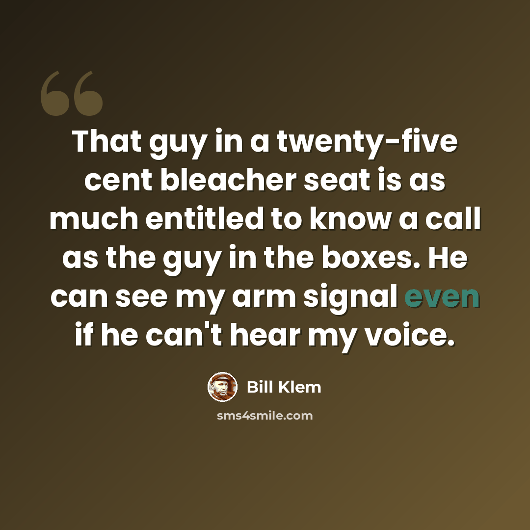 “That guy in a twenty-five cent bleacher seat is as much entitled to know a call as the guy in the boxes. He can see my arm signal even if he can't hear my voice.” quote by Bill Klem