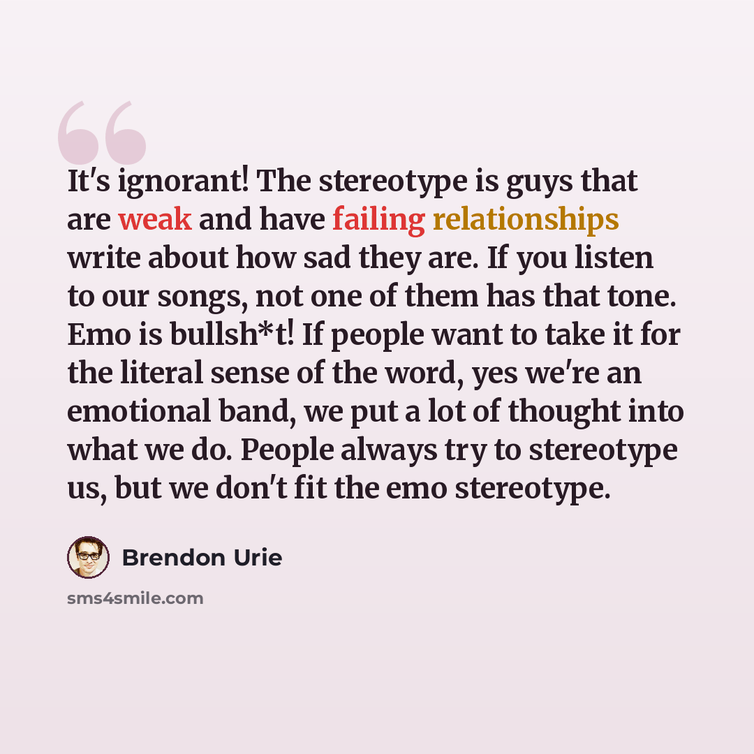 “It's ignorant! The stereotype is guys that are weak and have failing relationships write about how sad they are. If you listen to our songs, not one of them has that tone. Emo is bullsh*t! If people want to take it for the literal sense of the word, yes we're an emotional band, we put a lot of…” quote by Brendon Urie