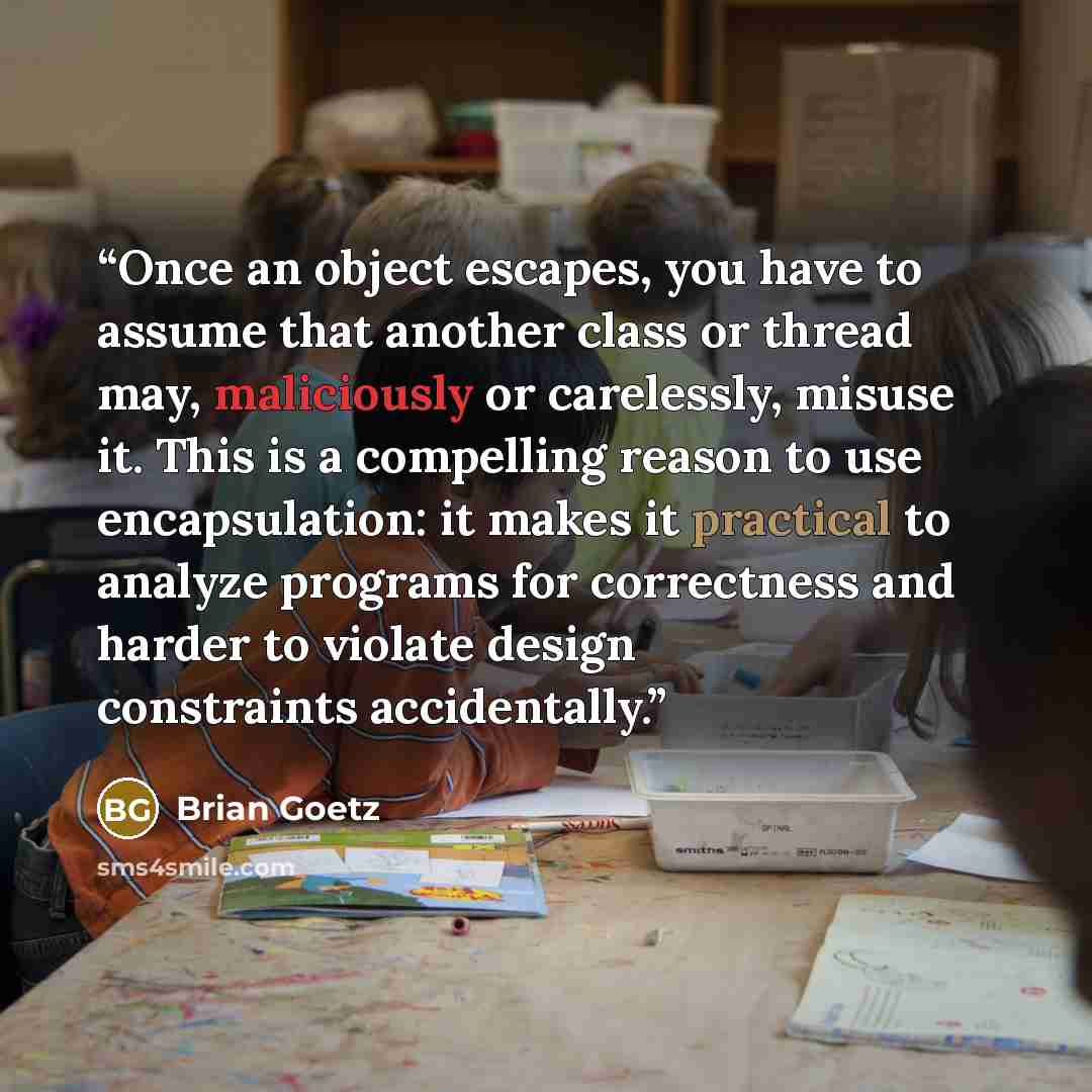 “Once an object escapes, you have to assume that another class or thread may, maliciously or carelessly, misuse it. This is a compelling reason to use encapsulation: it makes it practical to analyze programs for correctness and harder to violate design constraints accidentally.” quote by Brian Goetz