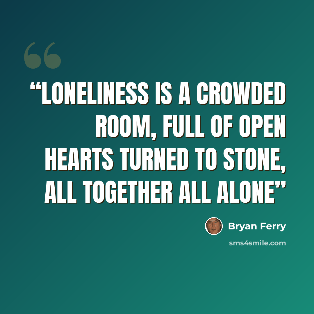 “Loneliness is a crowded room, Full of open hearts turned to stone, All together all alone” quote by Bryan Ferry