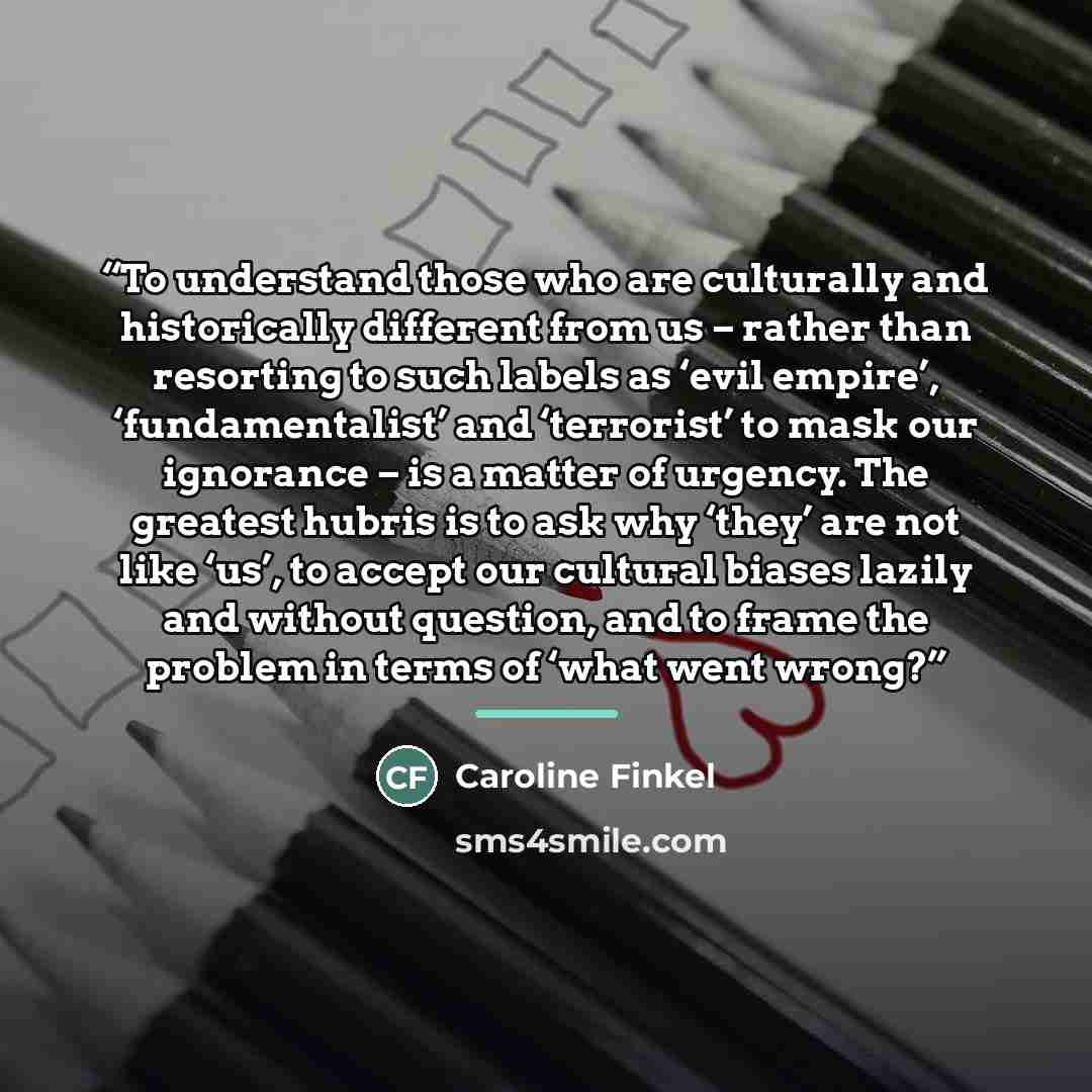 “To understand those who are culturally and historically different from us – rather than resorting to such labels as ‘evil empire’, ‘fundamentalist’ and ‘terrorist’ to mask our ignorance – is a matter of urgency. The greatest hubris is to ask why ‘they’ are not like ‘us’, to accept our cultural…” quote by Caroline Finkel