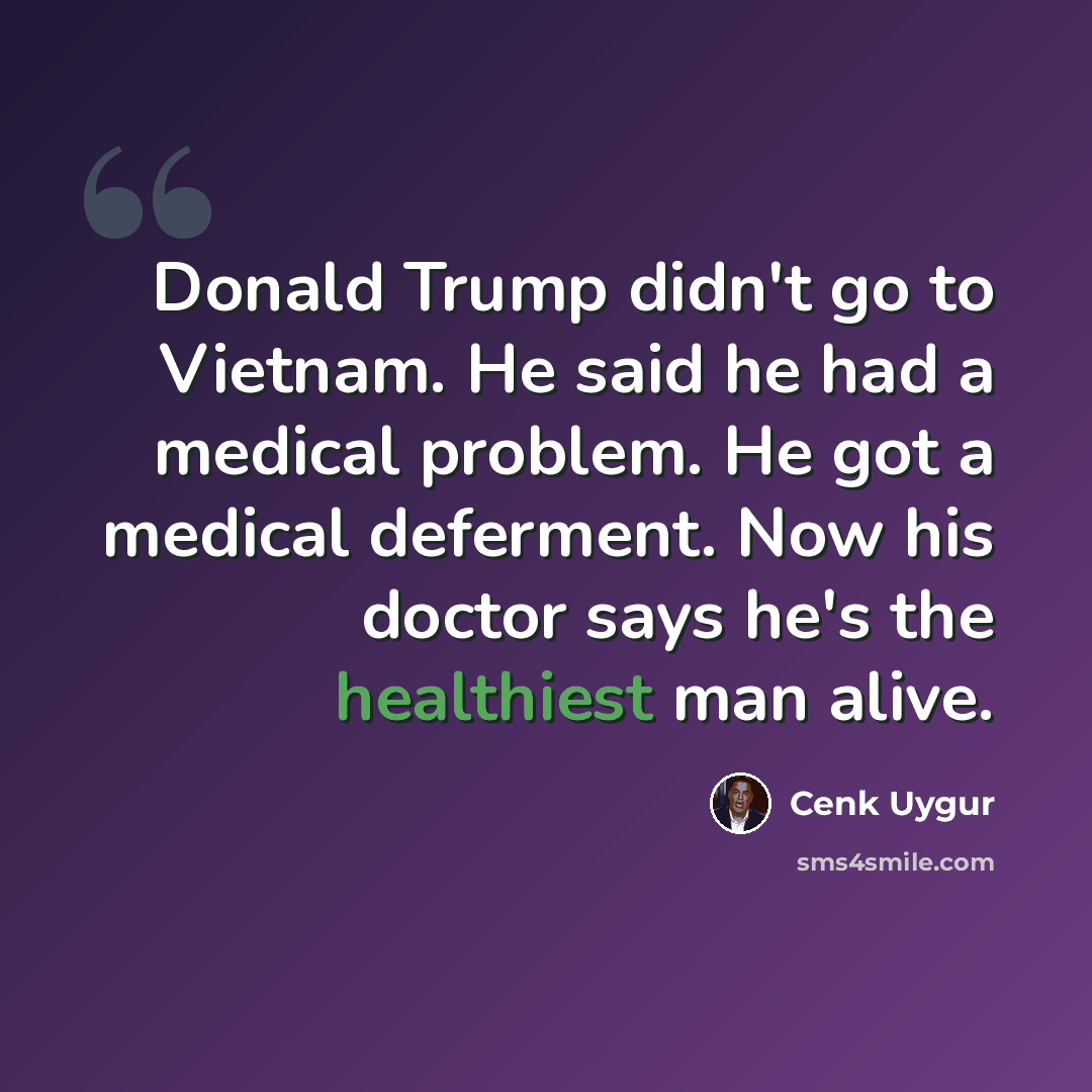 “Donald Trump didn't go to Vietnam. He said he had a medical problem. He got a medical deferment. Now his doctor says he's the healthiest man alive.” quote by Cenk Uygur