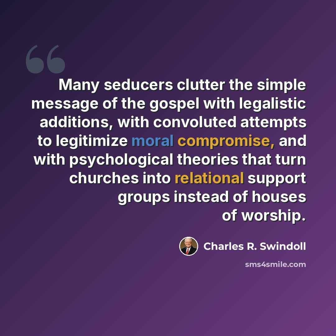“Many seducers clutter the simple message of the gospel with legalistic additions, with convoluted attempts to legitimize moral compromise, and with psychological theories that turn churches into relational support groups instead of houses of worship.” quote by Charles R. Swindoll