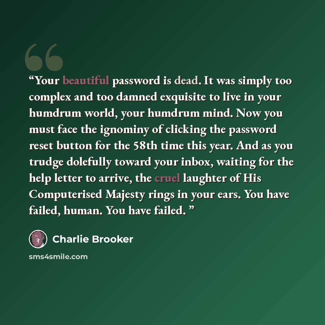 “Your beautiful password is dead. It was simply too complex and too damned exquisite to live in your humdrum world, your humdrum mind. Now you must face the ignominy of clicking the password reset button for the 58th time this year. And as you trudge dolefully toward your inbox, waiting for the…” quote by Charlie Brooker