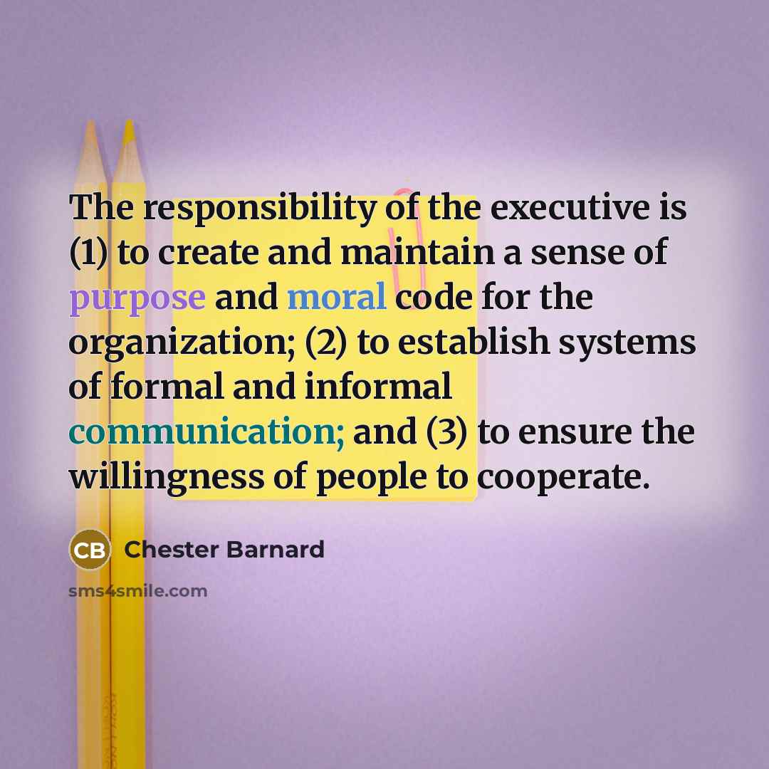“The responsibility of the executive is (1) to create and maintain a sense of purpose and moral code for the organization; (2) to establish systems of formal and informal communication; and (3) to ensure the willingness of people to cooperate.” quote by Chester Barnard