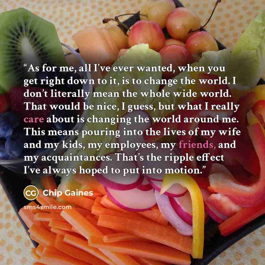 “As for me, all I’ve ever wanted, when you get right down to it, is to change the world. I don’t literally mean the whole wide world. That would be nice, I guess, but what I really care about is changing the world around me. This means pouring into the lives of my wife and my kids, my employees, my…” quote by Chip Gaines