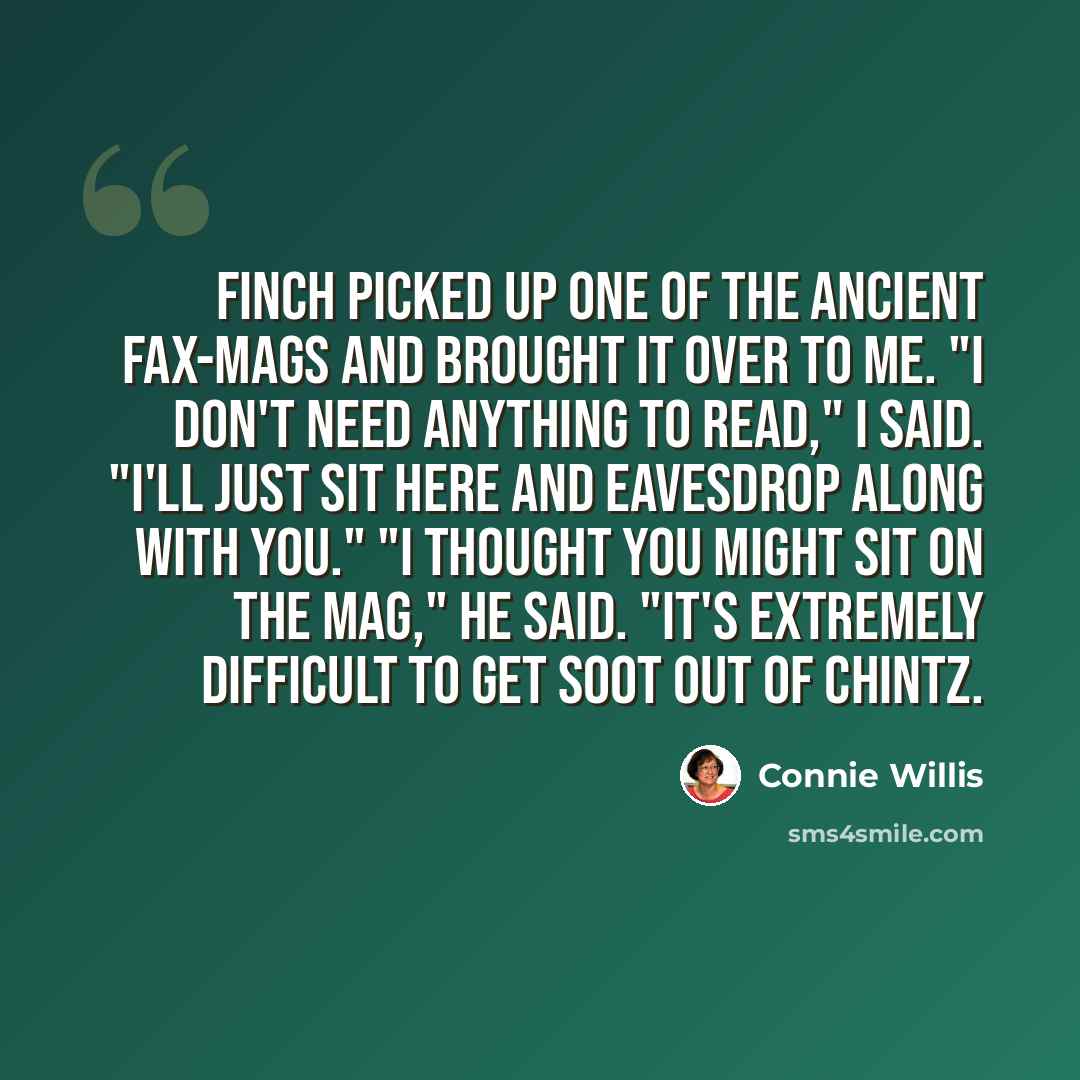 “Finch picked up one of the ancient fax-mags and brought it over to me. "I don't need anything to read," I said. "I'll just sit here and eavesdrop along with you." "I thought you might sit on the mag," he said. "It's extremely difficult to get soot out of chintz.” quote by Connie Willis