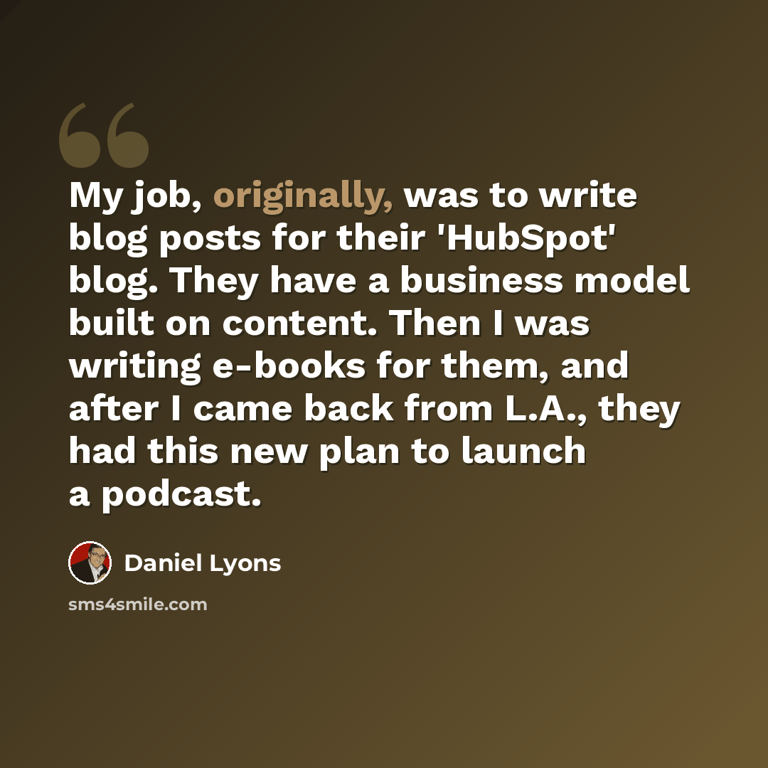 “My job, originally, was to write blog posts for their 'HubSpot' blog. They have a business model built on content. Then I was writing e-books for them, and after I came back from L.A., they had this new plan to launch a podcast.” quote by Daniel Lyons