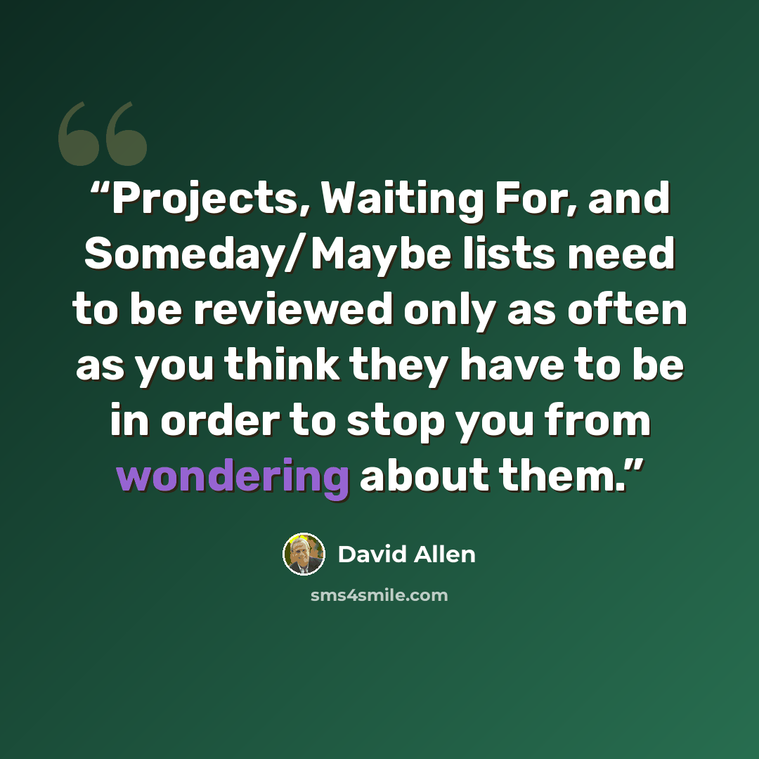 “Projects, Waiting For, and Someday/Maybe lists need to be reviewed only as often as you think they have to be in order to stop you from wondering about them.” quote by David Allen
