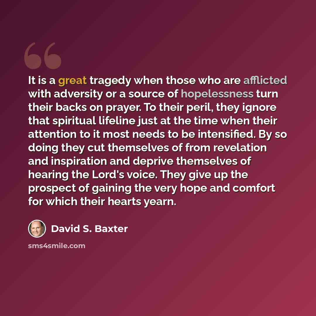 “It is a great tragedy when those who are afflicted with adversity or a source of hopelessness turn their backs on prayer. To their peril, they ignore that spiritual lifeline just at the time when their attention to it most needs to be intensified. By so doing they cut themselves of from revelation…” quote by David S. Baxter
