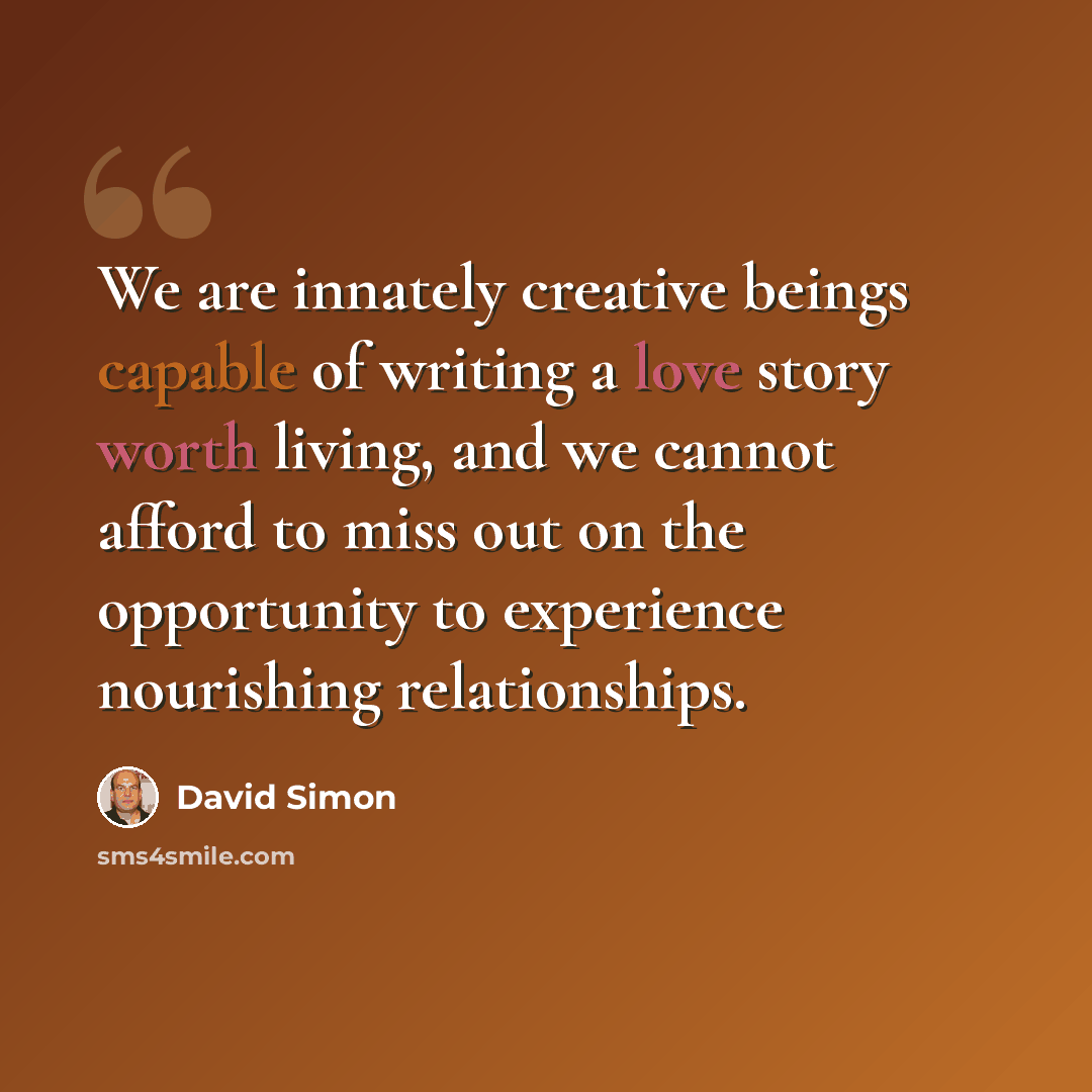 “We are innately creative beings capable of writing a love story worth living, and we cannot afford to miss out on the opportunity to experience nourishing relationships.” quote by David Simon