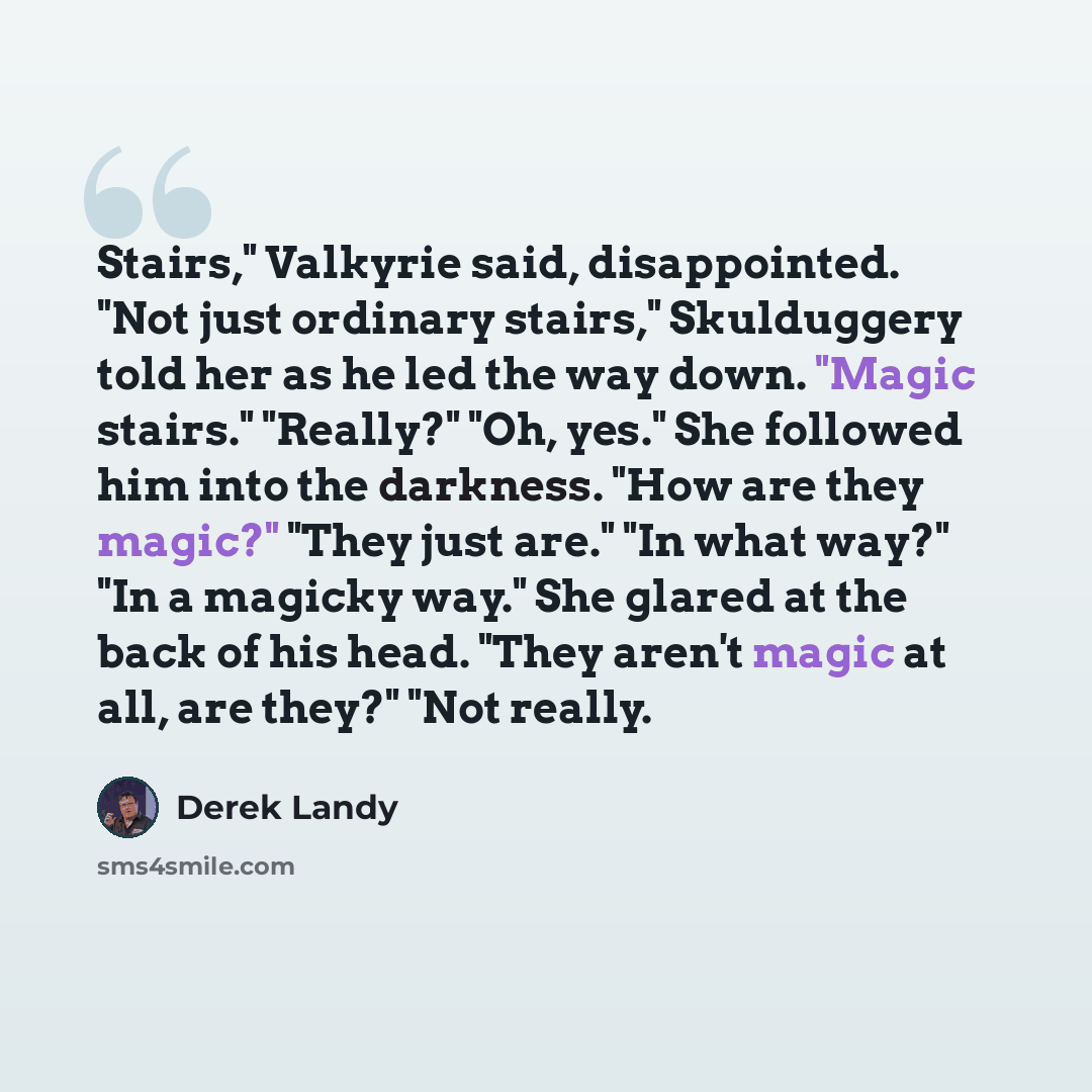 “Stairs," Valkyrie said, disappointed. "Not just ordinary stairs," Skulduggery told her as he led the way down. "Magic stairs." "Really?" "Oh, yes." She followed him into the darkness. "How are they magic?" "They just are." "In what way?" "In a magicky way." She glared at the back of his head…” quote by Derek Landy