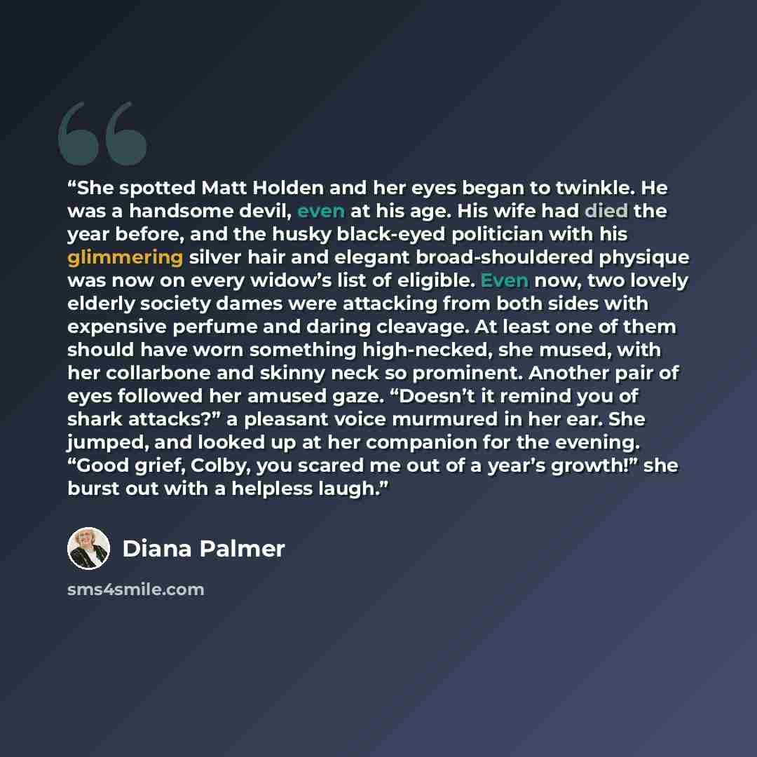 “She spotted Matt Holden and her eyes began to twinkle. He was a handsome devil, even at his age. His wife had died the year before, and the husky black-eyed politician with his glimmering silver hair and elegant broad-shouldered physique was now on every widow’s list of eligible. Even now, two…” quote by Diana Palmer