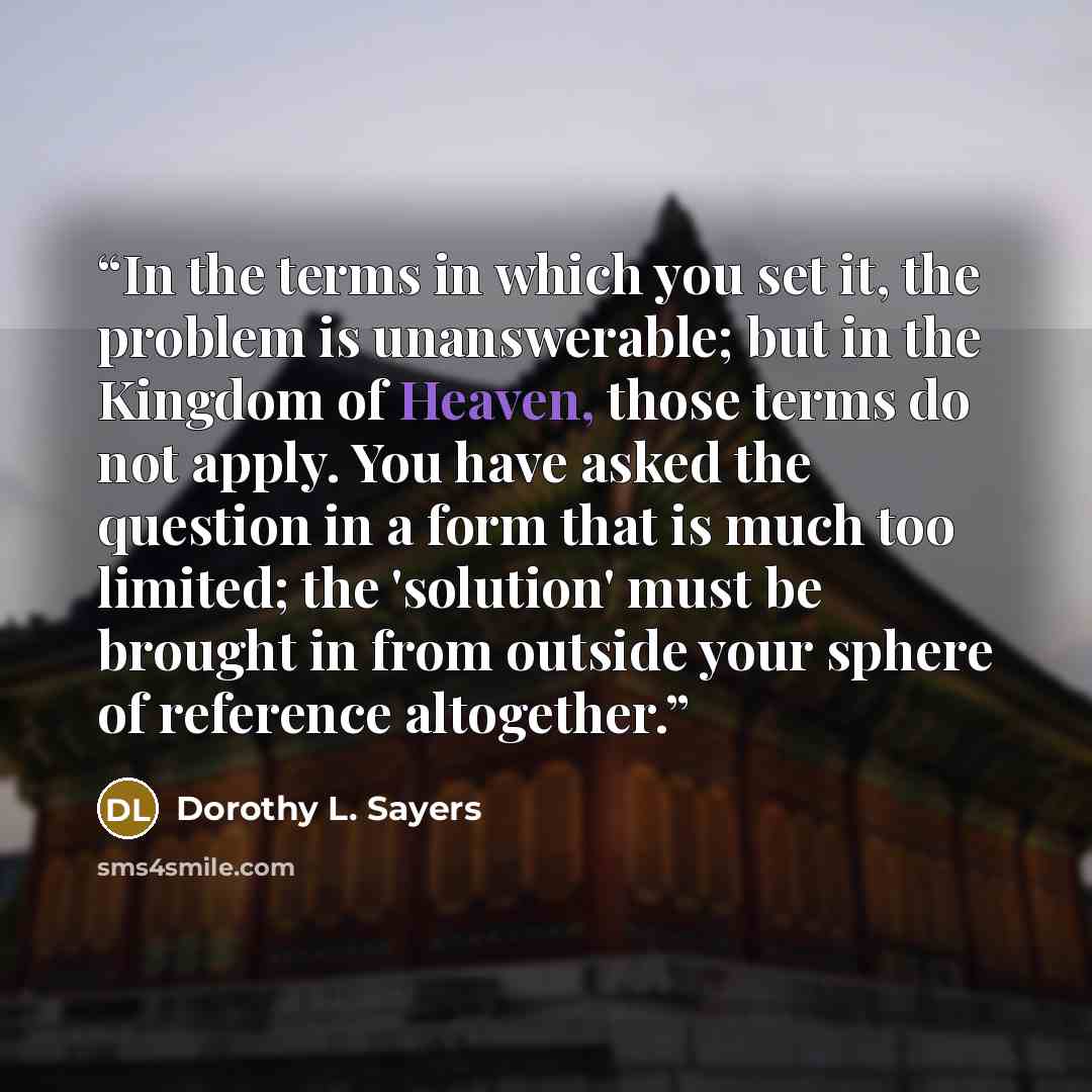 “In the terms in which you set it, the problem is unanswerable; but in the Kingdom of Heaven, those terms do not apply. You have asked the question in a form that is much too limited; the 'solution' must be brought in from outside your sphere of reference altogether.” quote by Dorothy L. Sayers