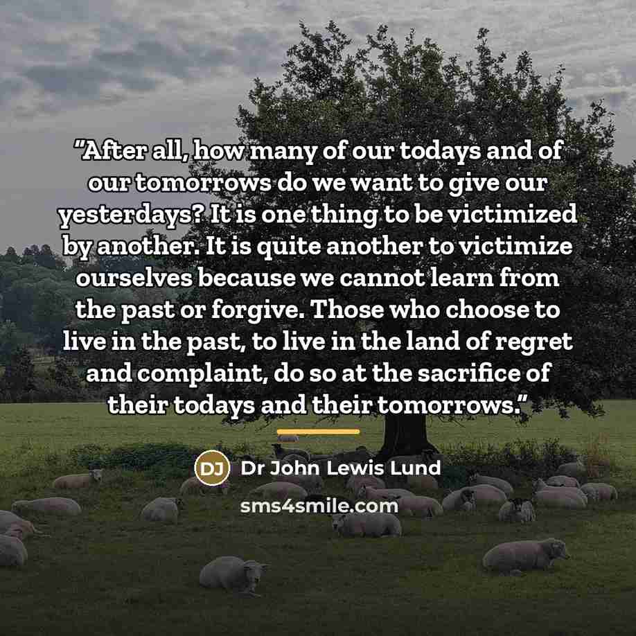 “After all, how many of our todays and of our tomorrows do we want to give our yesterdays? It is one thing to be victimized by another. It is quite another to victimize ourselves because we cannot learn from the past or forgive. Those who choose to live in the past, to live in the land of regret…” quote by Anonymous