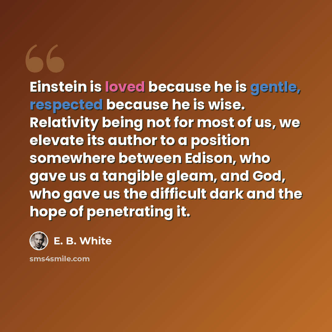 “Einstein is loved because he is gentle, respected because he is wise. Relativity being not for most of us, we elevate its author to a position somewhere between Edison, who gave us a tangible gleam, and God, who gave us the difficult dark and the hope of penetrating it.” quote by E. B. White