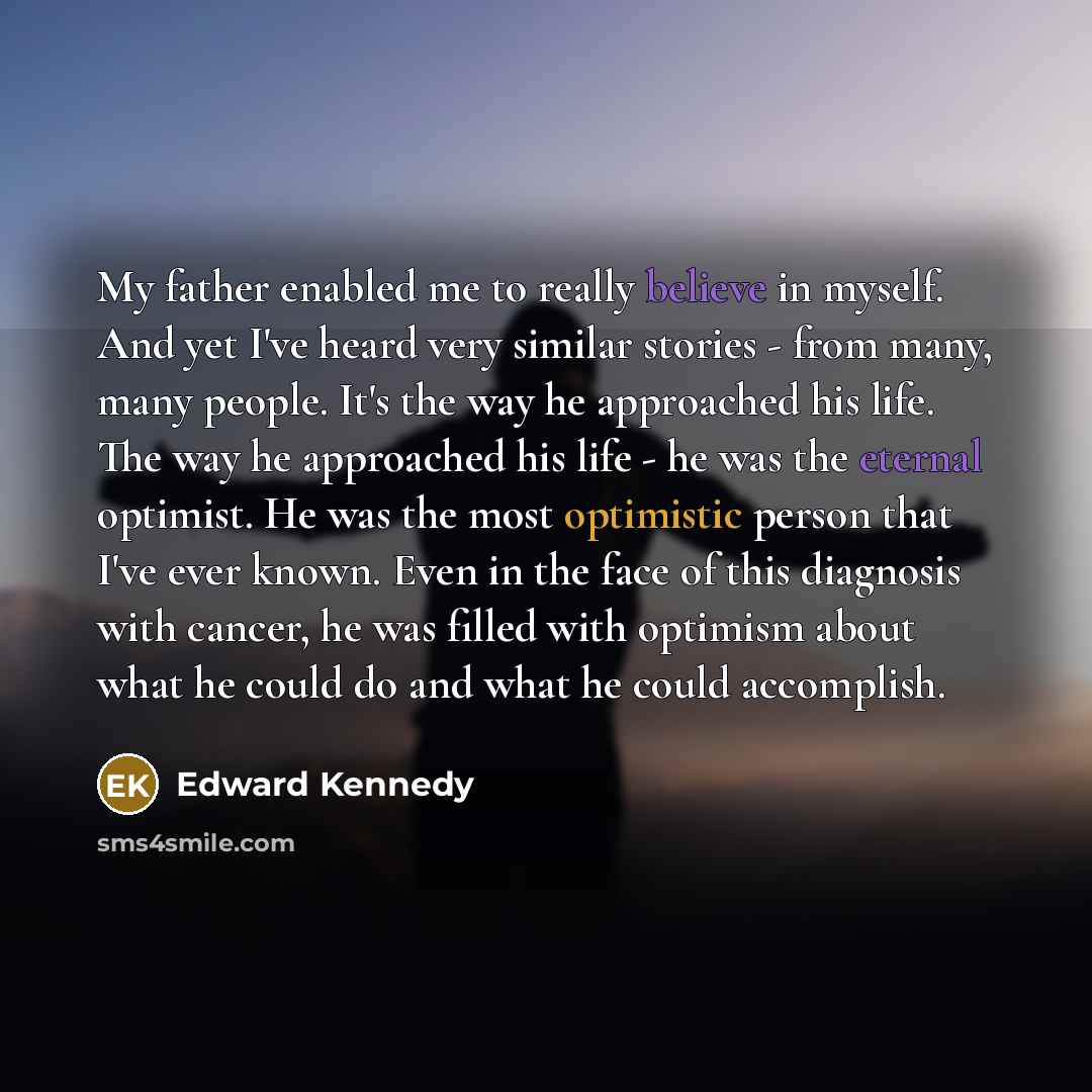 “My father enabled me to really believe in myself. And yet I've heard very similar stories - from many, many people. It's the way he approached his life. The way he approached his life - he was the eternal optimist. He was the most optimistic person that I've ever known. Even in the face of this…” quote by Edward Kennedy