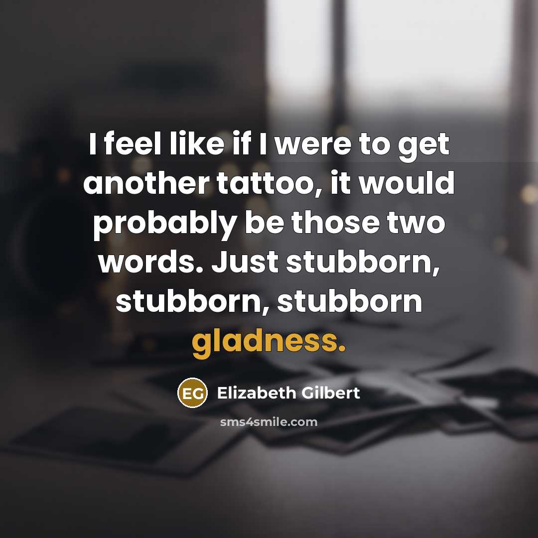 “I feel like if I were to get another tattoo, it would probably be those two words. Just stubborn, stubborn, stubborn gladness.” quote by Elizabeth Gilbert