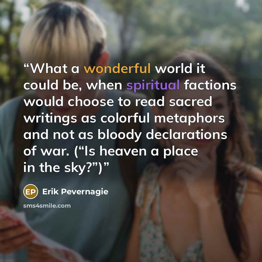 “What a wonderful world it could be, when spiritual factions would choose to read sacred writings as colorful metaphors and not as bloody declarations of war. (“Is heaven a place in the sky?”)” quote by Erik Pevernagie