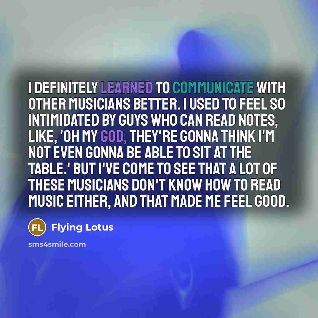“I definitely learned to communicate with other musicians better. I used to feel so intimidated by guys who can read notes, like, 'Oh my God, they're gonna think I'm not even gonna be able to sit at the table.' But I've come to see that a lot of these musicians don't know how to read music either…” quote by Flying Lotus