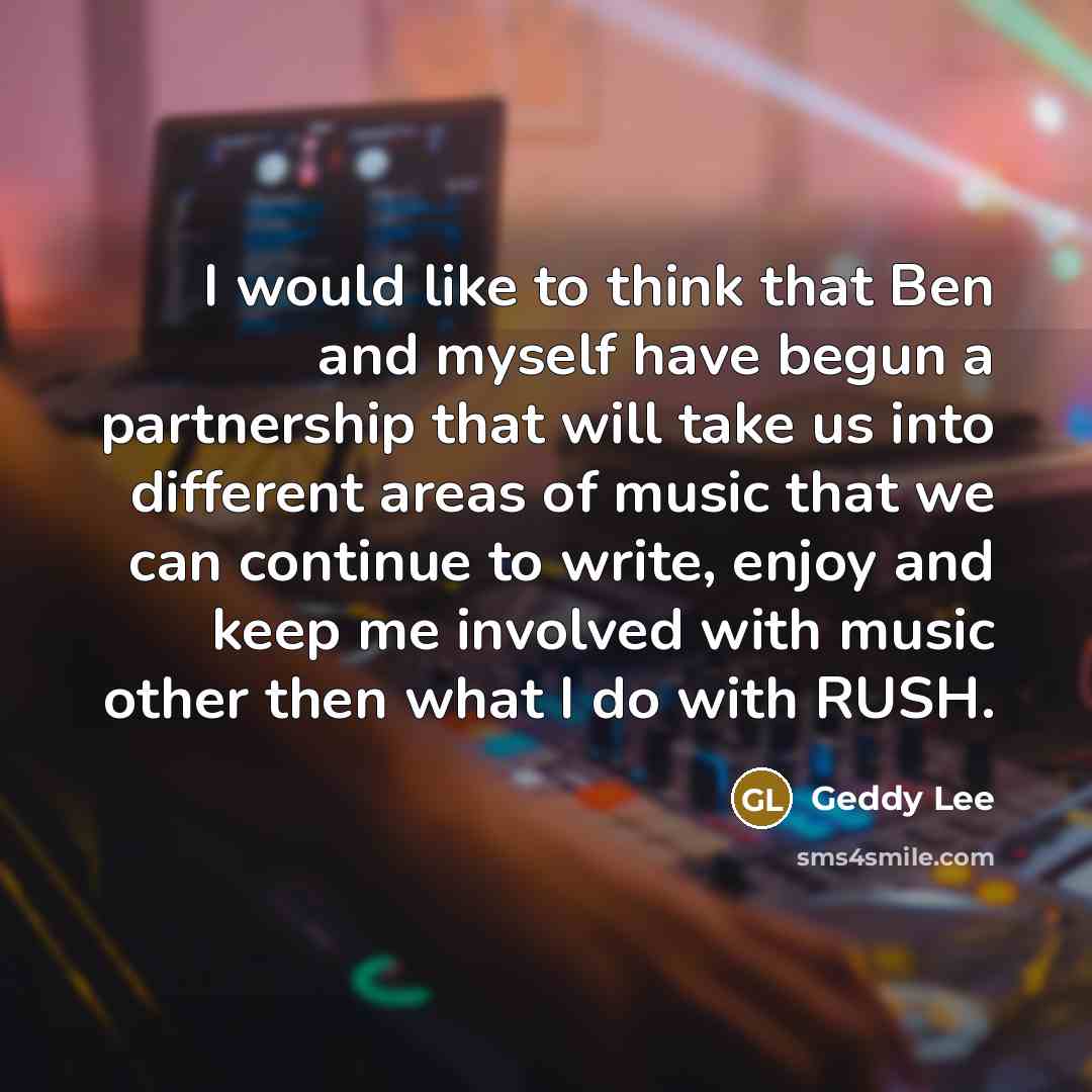 “I would like to think that Ben and myself have begun a partnership that will take us into different areas of music that we can continue to write, enjoy and keep me involved with music other then what I do with RUSH.” quote by Geddy Lee