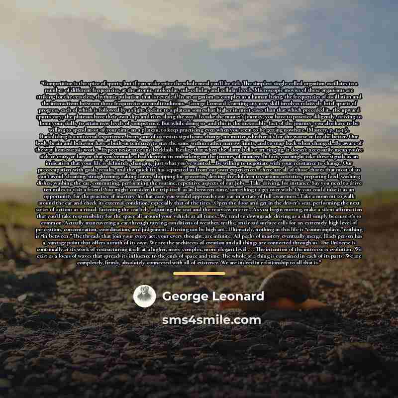 “Competition is the spice of sports; but if you make spice the whole meal you'll be sick. The simplest single-celled organism oscillates to a number of different frequencies, at the atomic, molecular, sub-cellular, and cellular levels. Microscopic movies of these organisms are striking for the…” quote by George Leonard