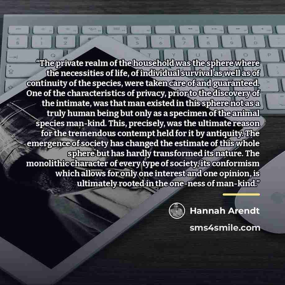 “The private realm of the household was the sphere where the necessities of life, of individual survival as well as of continuity of the species, were taken care of and guaranteed. One of the characteristics of privacy, prior to the discovery of the intimate, was that man existed in this sphere not…” quote by Hannah Arendt