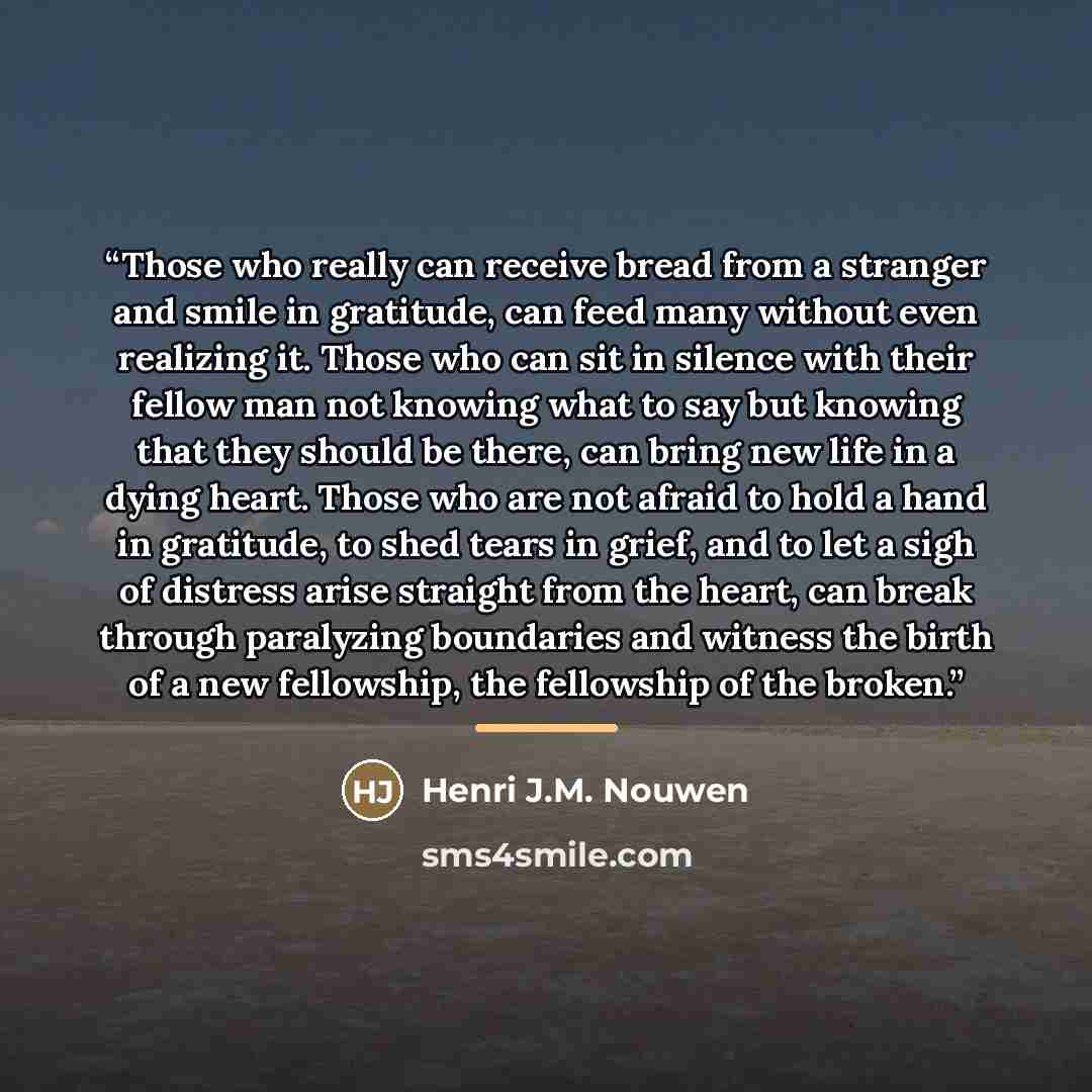 “Those who really can receive bread from a stranger and smile in gratitude, can feed many without even realizing it. Those who can sit in silence with their fellow man not knowing what to say but knowing that they should be there, can bring new life in a dying heart. Those who are not afraid to…” quote by Henri J.M. Nouwen
