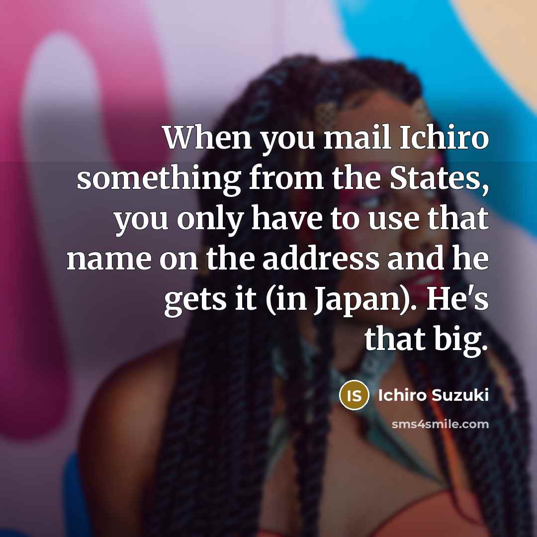 “When you mail Ichiro something from the States, you only have to use that name on the address and he gets it (in Japan). He's that big.” quote by Ichiro Suzuki