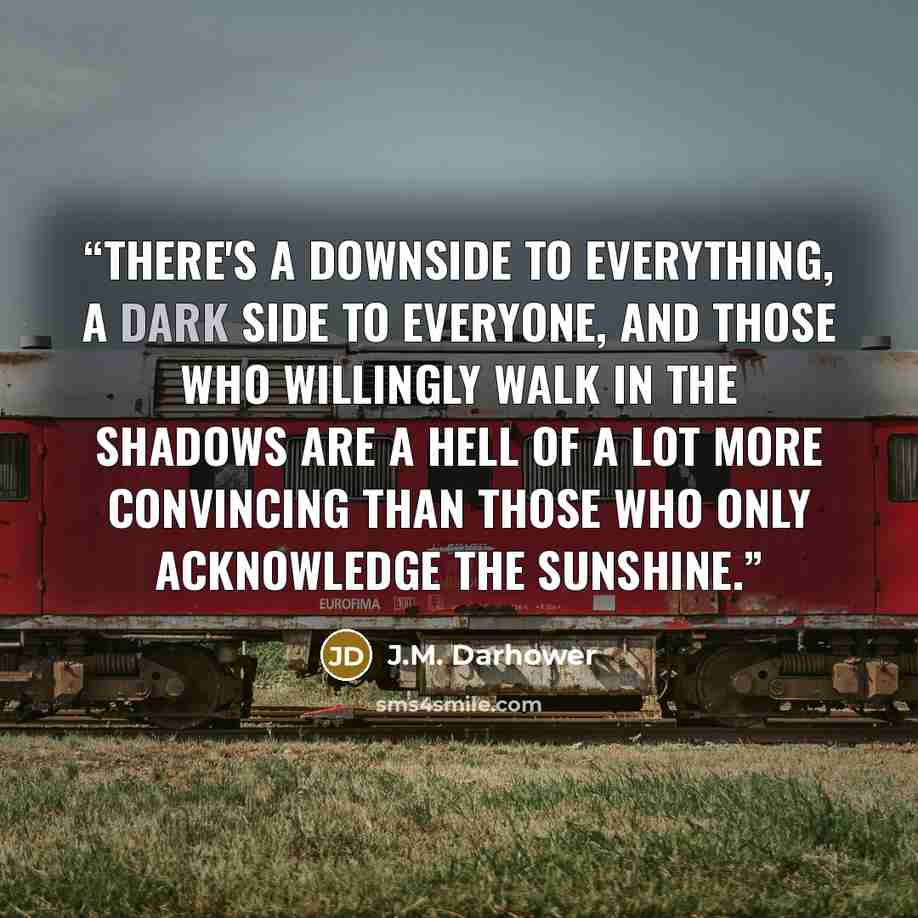 “There's a downside to everything, a dark side to everyone, and those who willingly walk in the shadows are a hell of a lot more convincing than those who only acknowledge the sunshine.” quote by J.M. Darhower