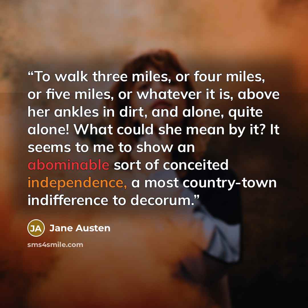 “To walk three miles, or four miles, or five miles, or whatever it is, above her ankles in dirt, and alone, quite alone! What could she mean by it? It seems to me to show an abominable sort of conceited independence, a most country-town indifference to decorum.” quote by Jane Austen